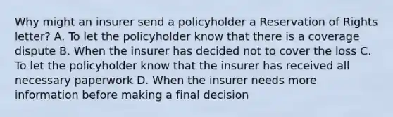 Why might an insurer send a policyholder a Reservation of Rights letter? A. To let the policyholder know that there is a coverage dispute B. When the insurer has decided not to cover the loss C. To let the policyholder know that the insurer has received all necessary paperwork D. When the insurer needs more information before making a final decision