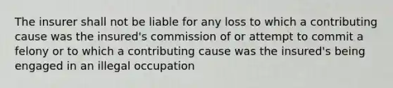 The insurer shall not be liable for any loss to which a contributing cause was the insured's commission of or attempt to commit a felony or to which a contributing cause was the insured's being engaged in an illegal occupation