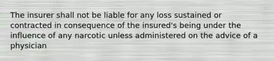 The insurer shall not be liable for any loss sustained or contracted in consequence of the insured's being under the influence of any narcotic unless administered on the advice of a physician