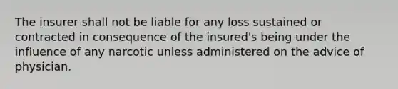 The insurer shall not be liable for any loss sustained or contracted in consequence of the insured's being under the influence of any narcotic unless administered on the advice of physician.