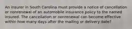 An insurer in South Carolina must provide a notice of cancellation or nonrenewal of an automobile insurance policy to the named insured. The cancellation or nonrenewal can become effective within how many days after the mailing or delivery date?