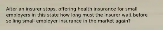 After an insurer stops, offering health insurance for small employers in this state how long must the insurer wait before selling small employer insurance in the market again?