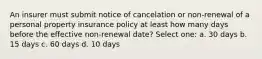 An insurer must submit notice of cancelation or non-renewal of a personal property insurance policy at least how many days before the effective non-renewal date? Select one: a. 30 days b. 15 days c. 60 days d. 10 days