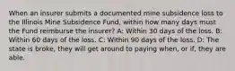 When an insurer submits a documented mine subsidence loss to the Illinois Mine Subsidence Fund, within how many days must the Fund reimburse the insurer? A: Within 30 days of the loss. B: Within 60 days of the loss. C: Within 90 days of the loss. D: The state is broke, they will get around to paying when, or if, they are able.