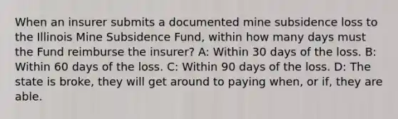 When an insurer submits a documented mine subsidence loss to the Illinois Mine Subsidence Fund, within how many days must the Fund reimburse the insurer? A: Within 30 days of the loss. B: Within 60 days of the loss. C: Within 90 days of the loss. D: The state is broke, they will get around to paying when, or if, they are able.