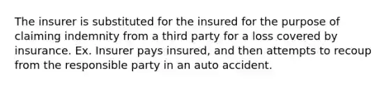 The insurer is substituted for the insured for the purpose of claiming indemnity from a third party for a loss covered by insurance. Ex. Insurer pays insured, and then attempts to recoup from the responsible party in an auto accident.