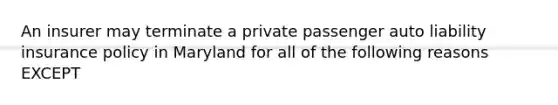 An insurer may terminate a private passenger auto liability insurance policy in Maryland for all of the following reasons EXCEPT