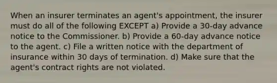 When an insurer terminates an agent's appointment, the insurer must do all of the following EXCEPT a) Provide a 30-day advance notice to the Commissioner. b) Provide a 60-day advance notice to the agent. c) File a written notice with the department of insurance within 30 days of termination. d) Make sure that the agent's contract rights are not violated.