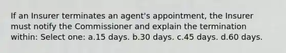 If an Insurer terminates an agent's appointment, the Insurer must notify the Commissioner and explain the termination within: Select one: a.15 days. b.30 days. c.45 days. d.60 days.