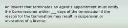 An insurer that terminates an agent's appointment must notify the Commissioner within ___ days of the termination if the reason for the termination may result in suspension or revocation of a license.