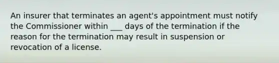 An insurer that terminates an agent's appointment must notify the Commissioner within ___ days of the termination if the reason for the termination may result in suspension or revocation of a license.