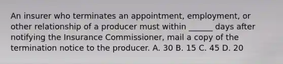 An insurer who terminates an appointment, employment, or other relationship of a producer must within ______ days after notifying the Insurance Commissioner, mail a copy of the termination notice to the producer. A. 30 B. 15 C. 45 D. 20