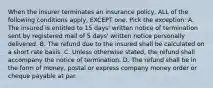 When the insurer terminates an insurance policy, ALL of the following conditions apply, EXCEPT one. Pick the exception: A. The insured is entitled to 15 days' written notice of termination sent by registered mail of 5 days' written notice personally delivered. B. The refund due to the insured shall be calculated on a short rate basis. C. Unless otherwise stated, the refund shall accompany the notice of termination. D. The refund shall be in the form of money, postal or express company money order or cheque payable at par.