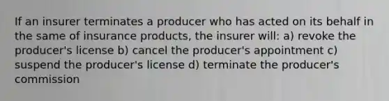 If an insurer terminates a producer who has acted on its behalf in the same of insurance products, the insurer will: a) revoke the producer's license b) cancel the producer's appointment c) suspend the producer's license d) terminate the producer's commission