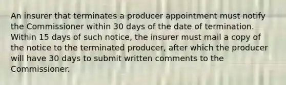 An insurer that terminates a producer appointment must notify the Commissioner within 30 days of the date of termination. Within 15 days of such notice, the insurer must mail a copy of the notice to the terminated producer, after which the producer will have 30 days to submit written comments to the Commissioner.