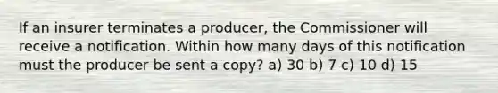 If an insurer terminates a producer, the Commissioner will receive a notification. Within how many days of this notification must the producer be sent a copy? a) 30 b) 7 c) 10 d) 15