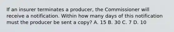 If an insurer terminates a producer, the Commissioner will receive a notification. Within how many days of this notification must the producer be sent a copy? A. 15 B. 30 C. 7 D. 10