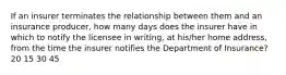 If an insurer terminates the relationship between them and an insurance producer, how many days does the insurer have in which to notify the licensee in writing, at his/her home address, from the time the insurer notifies the Department of Insurance? 20 15 30 45