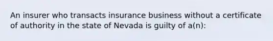 An insurer who transacts insurance business without a certificate of authority in the state of Nevada is guilty of a(n):