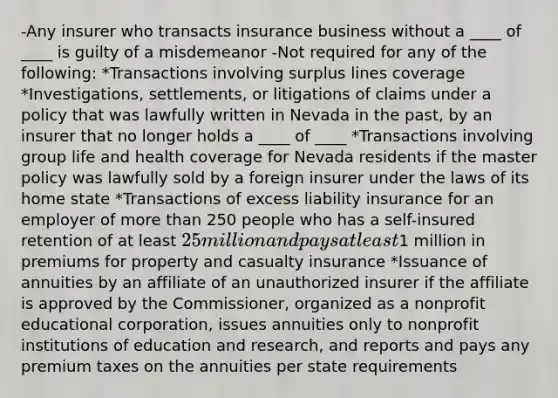 -Any insurer who transacts insurance business without a ____ of ____ is guilty of a misdemeanor -Not required for any of the following: *Transactions involving surplus lines coverage *Investigations, settlements, or litigations of claims under a policy that was lawfully written in Nevada in the past, by an insurer that no longer holds a ____ of ____ *Transactions involving group life and health coverage for Nevada residents if the master policy was lawfully sold by a foreign insurer under the laws of its home state *Transactions of excess liability insurance for an employer of <a href='https://www.questionai.com/knowledge/keWHlEPx42-more-than' class='anchor-knowledge'>more than</a> 250 people who has a self-insured retention of at least 25 million and pays at least1 million in premiums for property and casualty insurance *Issuance of annuities by an affiliate of an unauthorized insurer if the affiliate is approved by the Commissioner, organized as a nonprofit educational corporation, issues annuities only to nonprofit institutions of education and research, and reports and pays any premium taxes on the annuities per state requirements