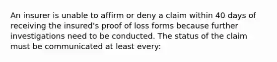 An insurer is unable to affirm or deny a claim within 40 days of receiving the insured's proof of loss forms because further investigations need to be conducted. The status of the claim must be communicated at least every: