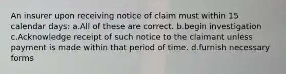 An insurer upon receiving notice of claim must within 15 calendar days: a.All of these are correct. b.begin investigation c.Acknowledge receipt of such notice to the claimant unless payment is made within that period of time. d.furnish necessary forms