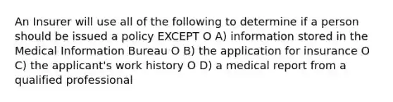 An Insurer will use all of the following to determine if a person should be issued a policy EXCEPT O A) information stored in the Medical Information Bureau O B) the application for insurance O C) the applicant's work history O D) a medical report from a qualified professional