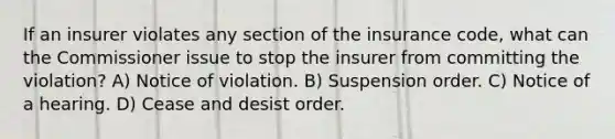 If an insurer violates any section of the insurance code, what can the Commissioner issue to stop the insurer from committing the violation? A) Notice of violation. B) Suspension order. C) Notice of a hearing. D) Cease and desist order.