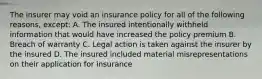 The insurer may void an insurance policy for all of the following reasons, except: A. The insured intentionally withheld information that would have increased the policy premium B. Breach of warranty C. Legal action is taken against the insurer by the insured D. The insured included material misrepresentations on their application for insurance