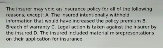 The insurer may void an insurance policy for all of the following reasons, except: A. The insured intentionally withheld information that would have increased the policy premium B. Breach of warranty C. Legal action is taken against the insurer by the insured D. The insured included material misrepresentations on their application for insurance