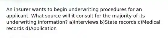 An insurer wants to begin underwriting procedures for an applicant. What source will it consult for the majority of its underwriting information? a)Interviews b)State records c)Medical records d)Application