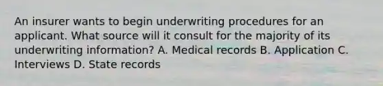 An insurer wants to begin underwriting procedures for an applicant. What source will it consult for the majority of its underwriting information? A. Medical records B. Application C. Interviews D. State records