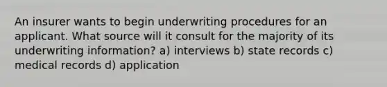 An insurer wants to begin underwriting procedures for an applicant. What source will it consult for the majority of its underwriting information? a) interviews b) state records c) medical records d) application