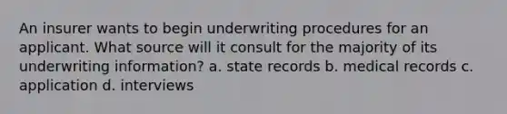 An insurer wants to begin underwriting procedures for an applicant. What source will it consult for the majority of its underwriting information? a. state records b. medical records c. application d. interviews