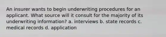 An insurer wants to begin underwriting procedures for an applicant. What source will it consult for the majority of its underwriting information? a. interviews b. state records c. medical records d. application