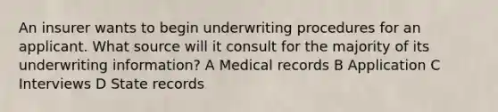 An insurer wants to begin underwriting procedures for an applicant. What source will it consult for the majority of its underwriting information? A Medical records B Application C Interviews D State records