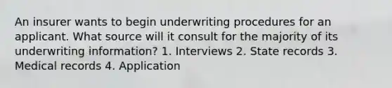 An insurer wants to begin underwriting procedures for an applicant. What source will it consult for the majority of its underwriting information? 1. Interviews 2. State records 3. Medical records 4. Application