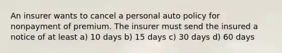 An insurer wants to cancel a personal auto policy for nonpayment of premium. The insurer must send the insured a notice of at least a) 10 days b) 15 days c) 30 days d) 60 days