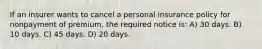 If an insurer wants to cancel a personal insurance policy for nonpayment of premium, the required notice is: A) 30 days. B) 10 days. C) 45 days. D) 20 days.