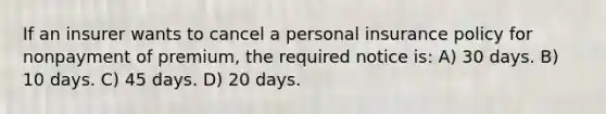 If an insurer wants to cancel a personal insurance policy for nonpayment of premium, the required notice is: A) 30 days. B) 10 days. C) 45 days. D) 20 days.