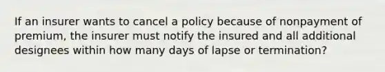 If an insurer wants to cancel a policy because of nonpayment of premium, the insurer must notify the insured and all additional designees within how many days of lapse or termination?