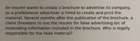 An insurer wants to create a brochure to advertise its company, so a professional advertiser is hired to create and print the material. Several months after the publication of the brochure, a client threatens to sue the insurer for false advertising b/c of misleading information included in the brochure. Who is legally responsible for the false material?