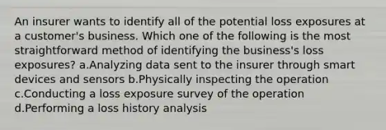 An insurer wants to identify all of the potential loss exposures at a customer's business. Which one of the following is the most straightforward method of identifying the business's loss exposures? a.Analyzing data sent to the insurer through smart devices and sensors b.Physically inspecting the operation c.Conducting a loss exposure survey of the operation d.Performing a loss history analysis