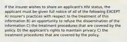 If the insurer wishes to share an applicant's HIV status, the applicant must be given full notice of all of the following EXCEPT A) insurer's practices with respect to the treatment of this information B) an opportunity to refuse the dissemination of the information C) the treatment procedures that are covered by the policy. D) the applicant's rights to maintain privacy C) the treatment procedures that are covered by the policy.