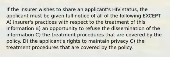 If the insurer wishes to share an applicant's HIV status, the applicant must be given full notice of all of the following EXCEPT A) insurer's practices with respect to the treatment of this information B) an opportunity to refuse the dissemination of the information C) the treatment procedures that are covered by the policy. D) the applicant's rights to maintain privacy C) the treatment procedures that are covered by the policy.