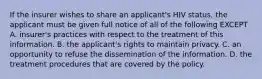 If the insurer wishes to share an applicant's HIV status, the applicant must be given full notice of all of the following EXCEPT A. insurer's practices with respect to the treatment of this information. B. the applicant's rights to maintain privacy. C. an opportunity to refuse the dissemination of the information. D. the treatment procedures that are covered by the policy.