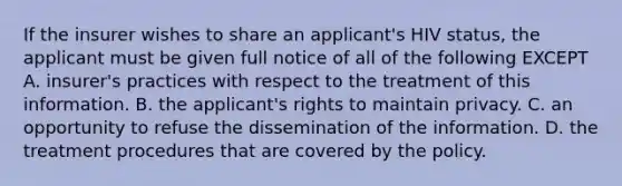 If the insurer wishes to share an applicant's HIV status, the applicant must be given full notice of all of the following EXCEPT A. insurer's practices with respect to the treatment of this information. B. the applicant's rights to maintain privacy. C. an opportunity to refuse the dissemination of the information. D. the treatment procedures that are covered by the policy.