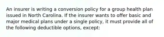 An insurer is writing a conversion policy for a group health plan issued in North Carolina. If the insurer wants to offer basic and major medical plans under a single policy, it must provide all of the following deductible options, except: