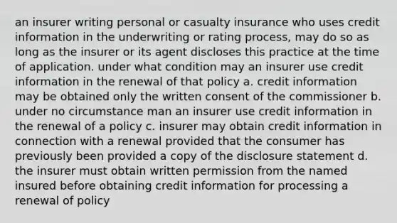 an insurer writing personal or casualty insurance who uses credit information in the underwriting or rating process, may do so as long as the insurer or its agent discloses this practice at the time of application. under what condition may an insurer use credit information in the renewal of that policy a. credit information may be obtained only the written consent of the commissioner b. under no circumstance man an insurer use credit information in the renewal of a policy c. insurer may obtain credit information in connection with a renewal provided that the consumer has previously been provided a copy of the disclosure statement d. the insurer must obtain written permission from the named insured before obtaining credit information for processing a renewal of policy