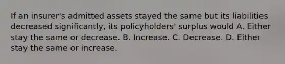 If an insurer's admitted assets stayed the same but its liabilities decreased significantly, its policyholders' surplus would A. Either stay the same or decrease. B. Increase. C. Decrease. D. Either stay the same or increase.